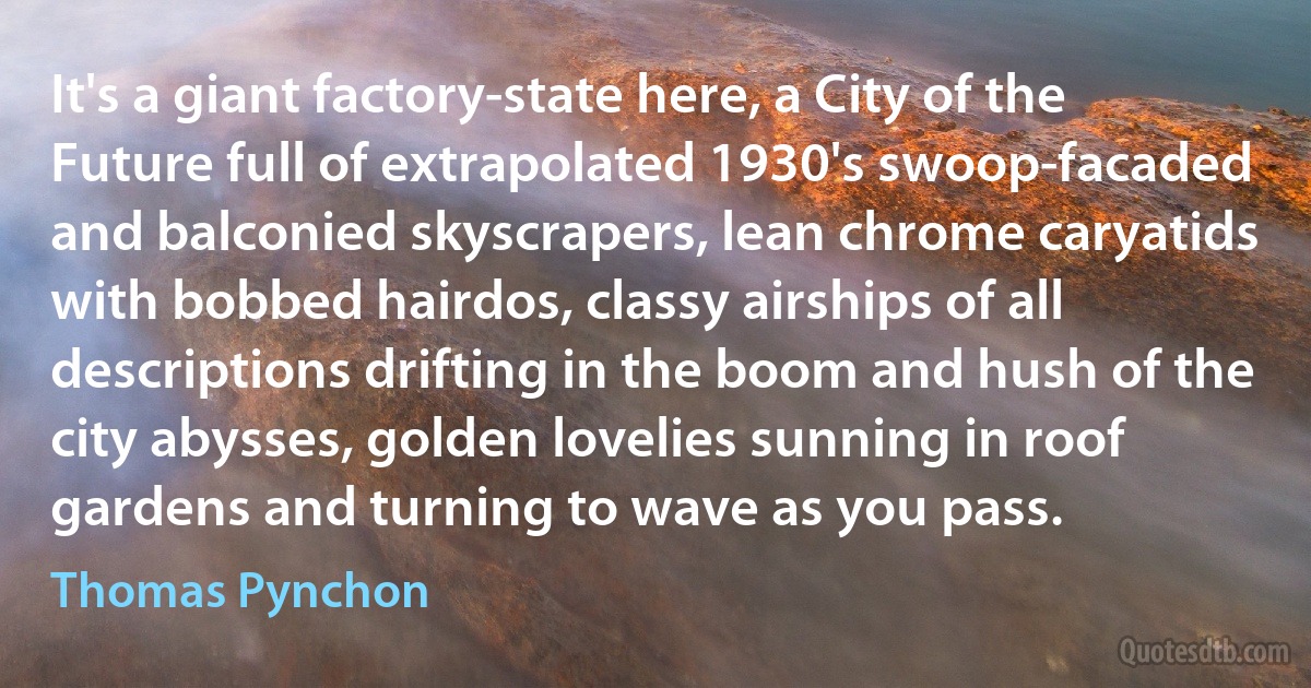 It's a giant factory-state here, a City of the Future full of extrapolated 1930's swoop-facaded and balconied skyscrapers, lean chrome caryatids with bobbed hairdos, classy airships of all descriptions drifting in the boom and hush of the city abysses, golden lovelies sunning in roof gardens and turning to wave as you pass. (Thomas Pynchon)