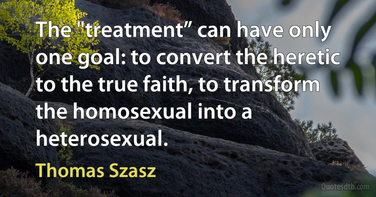 The "treatment” can have only one goal: to convert the heretic to the true faith, to transform the homosexual into a heterosexual. (Thomas Szasz)