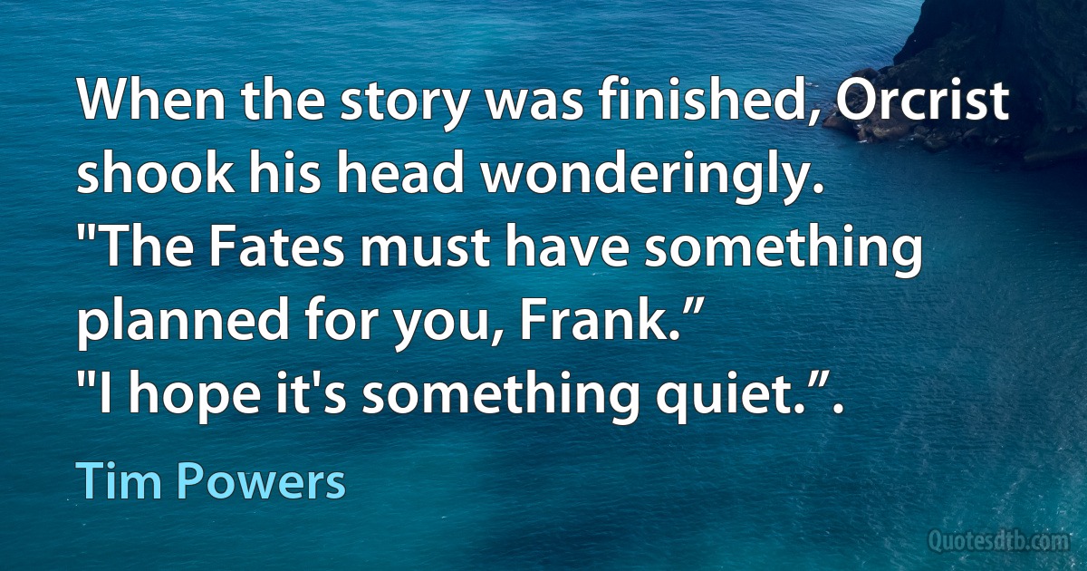 When the story was finished, Orcrist shook his head wonderingly.
"The Fates must have something planned for you, Frank.”
"I hope it's something quiet.”. (Tim Powers)