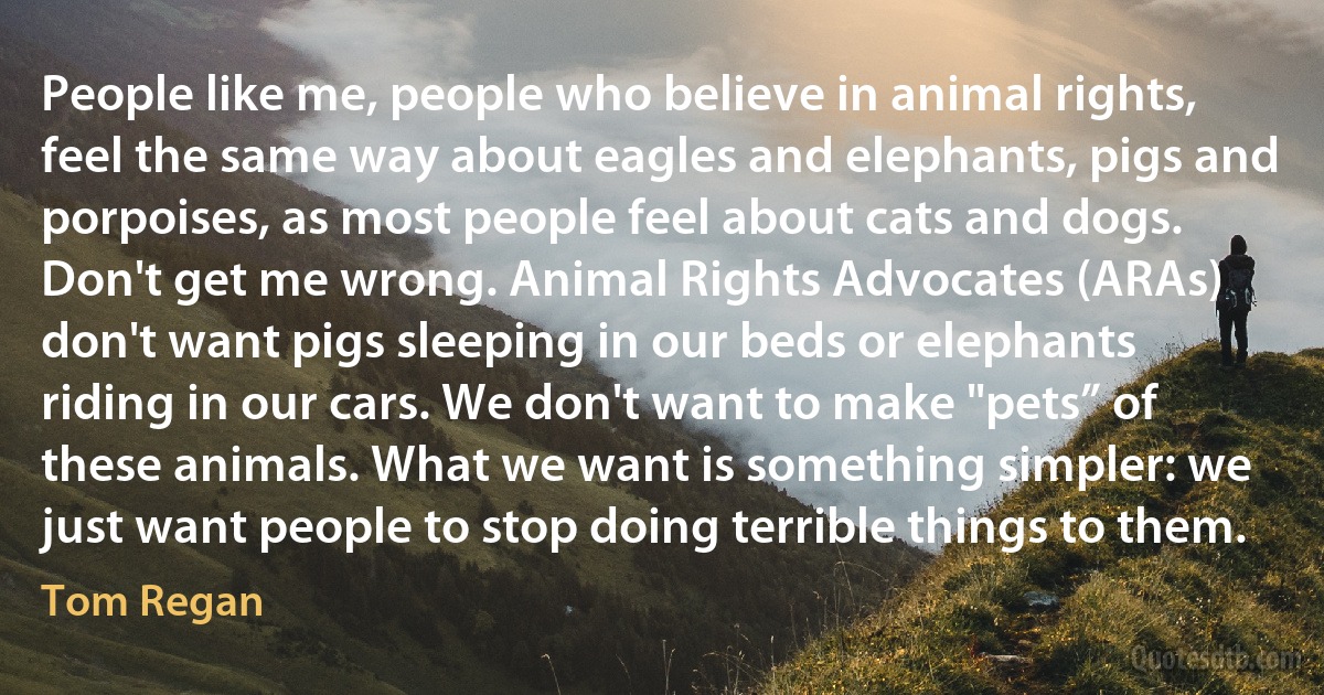 People like me, people who believe in animal rights, feel the same way about eagles and elephants, pigs and porpoises, as most people feel about cats and dogs. Don't get me wrong. Animal Rights Advocates (ARAs) don't want pigs sleeping in our beds or elephants riding in our cars. We don't want to make "pets” of these animals. What we want is something simpler: we just want people to stop doing terrible things to them. (Tom Regan)