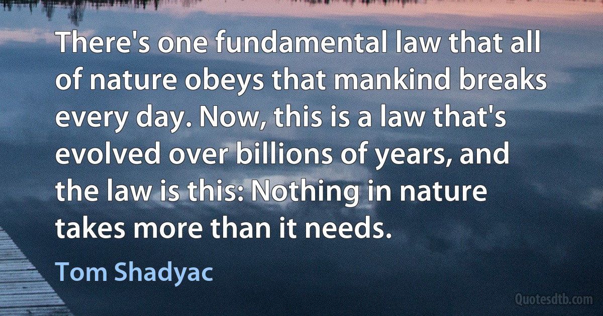 There's one fundamental law that all of nature obeys that mankind breaks every day. Now, this is a law that's evolved over billions of years, and the law is this: Nothing in nature takes more than it needs. (Tom Shadyac)