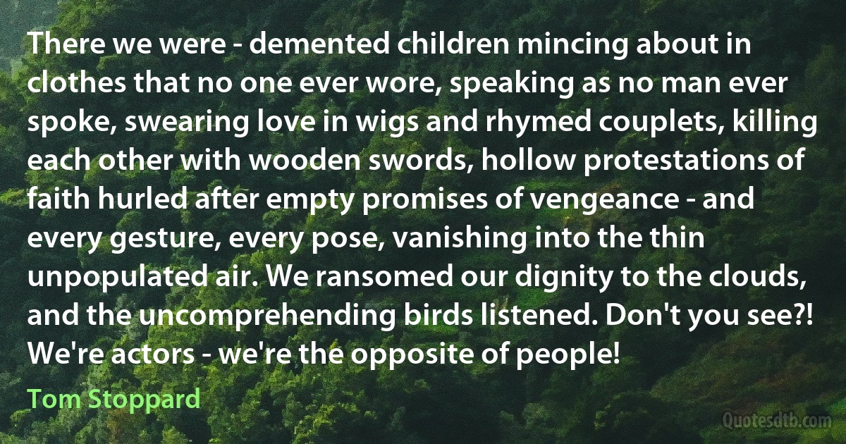 There we were - demented children mincing about in clothes that no one ever wore, speaking as no man ever spoke, swearing love in wigs and rhymed couplets, killing each other with wooden swords, hollow protestations of faith hurled after empty promises of vengeance - and every gesture, every pose, vanishing into the thin unpopulated air. We ransomed our dignity to the clouds, and the uncomprehending birds listened. Don't you see?! We're actors - we're the opposite of people! (Tom Stoppard)