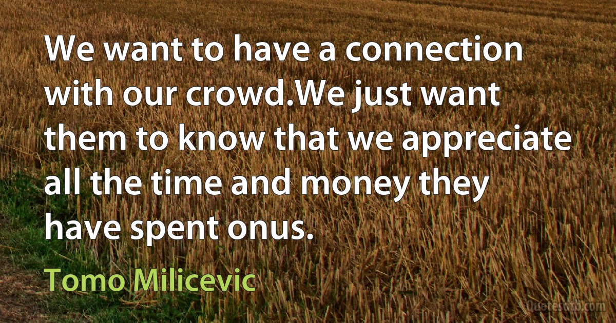 We want to have a connection with our crowd.We just want them to know that we appreciate all the time and money they have spent onus. (Tomo Milicevic)