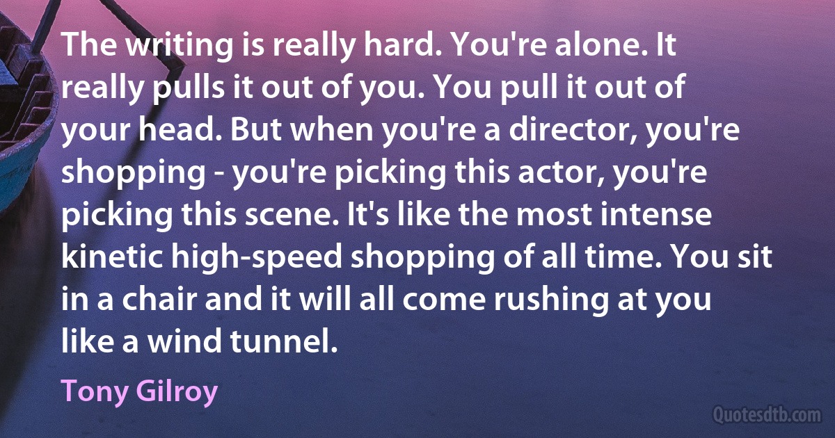 The writing is really hard. You're alone. It really pulls it out of you. You pull it out of your head. But when you're a director, you're shopping - you're picking this actor, you're picking this scene. It's like the most intense kinetic high-speed shopping of all time. You sit in a chair and it will all come rushing at you like a wind tunnel. (Tony Gilroy)