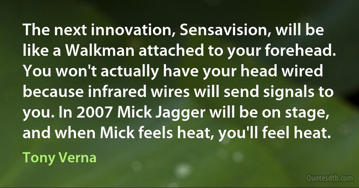 The next innovation, Sensavision, will be like a Walkman attached to your forehead. You won't actually have your head wired because infrared wires will send signals to you. In 2007 Mick Jagger will be on stage, and when Mick feels heat, you'll feel heat. (Tony Verna)