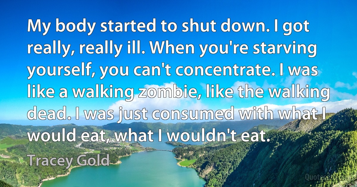 My body started to shut down. I got really, really ill. When you're starving yourself, you can't concentrate. I was like a walking zombie, like the walking dead. I was just consumed with what I would eat, what I wouldn't eat. (Tracey Gold)