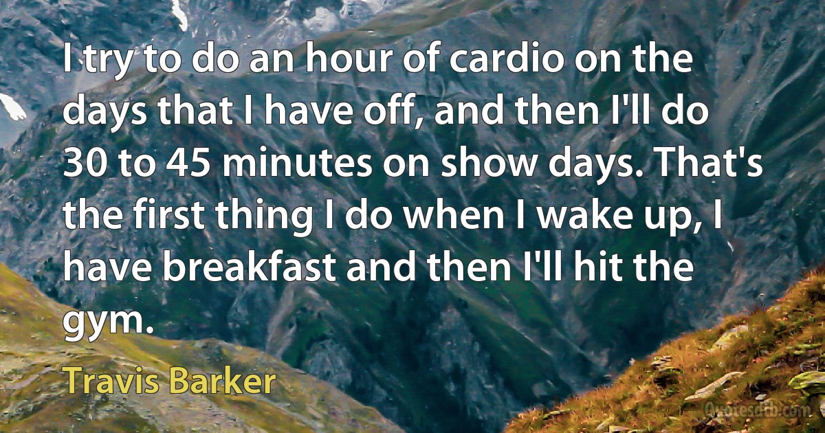 I try to do an hour of cardio on the days that I have off, and then I'll do 30 to 45 minutes on show days. That's the first thing I do when I wake up, I have breakfast and then I'll hit the gym. (Travis Barker)