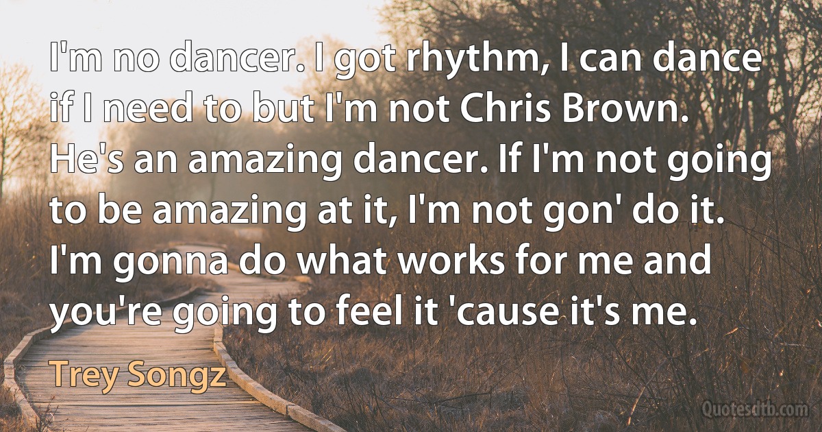 I'm no dancer. I got rhythm, I can dance if I need to but I'm not Chris Brown. He's an amazing dancer. If I'm not going to be amazing at it, I'm not gon' do it. I'm gonna do what works for me and you're going to feel it 'cause it's me. (Trey Songz)