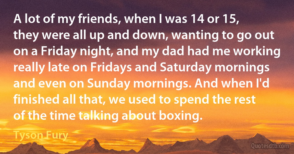 A lot of my friends, when I was 14 or 15, they were all up and down, wanting to go out on a Friday night, and my dad had me working really late on Fridays and Saturday mornings and even on Sunday mornings. And when I'd finished all that, we used to spend the rest of the time talking about boxing. (Tyson Fury)