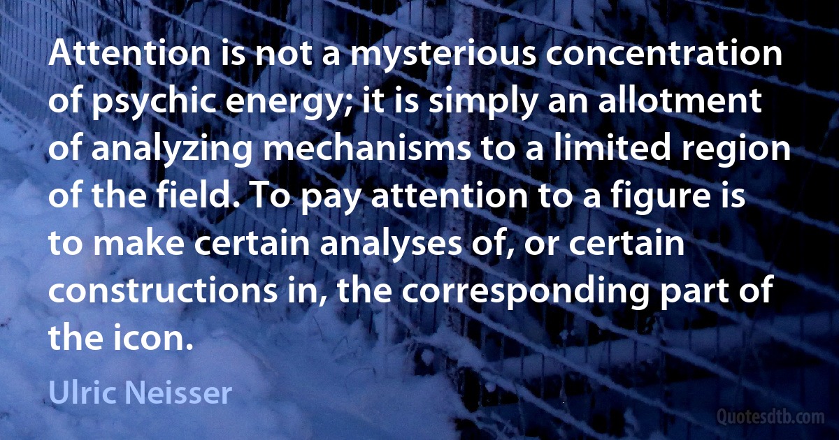 Attention is not a mysterious concentration of psychic energy; it is simply an allotment of analyzing mechanisms to a limited region of the field. To pay attention to a figure is to make certain analyses of, or certain constructions in, the corresponding part of the icon. (Ulric Neisser)