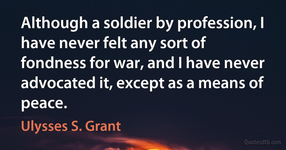 Although a soldier by profession, I have never felt any sort of fondness for war, and I have never advocated it, except as a means of peace. (Ulysses S. Grant)