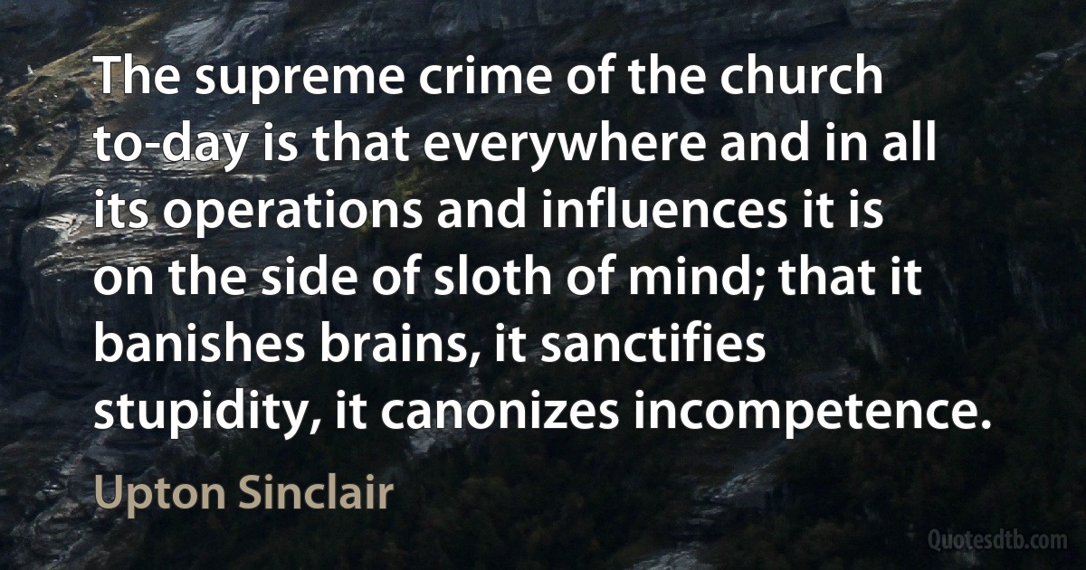 The supreme crime of the church to-day is that everywhere and in all its operations and influences it is on the side of sloth of mind; that it banishes brains, it sanctifies stupidity, it canonizes incompetence. (Upton Sinclair)