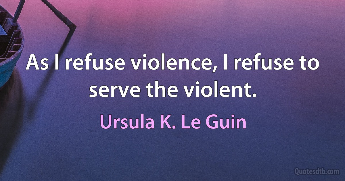 As I refuse violence, I refuse to serve the violent. (Ursula K. Le Guin)