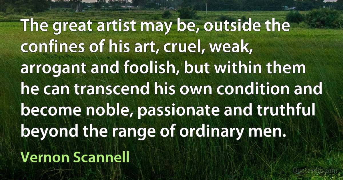 The great artist may be, outside the confines of his art, cruel, weak, arrogant and foolish, but within them he can transcend his own condition and become noble, passionate and truthful beyond the range of ordinary men. (Vernon Scannell)