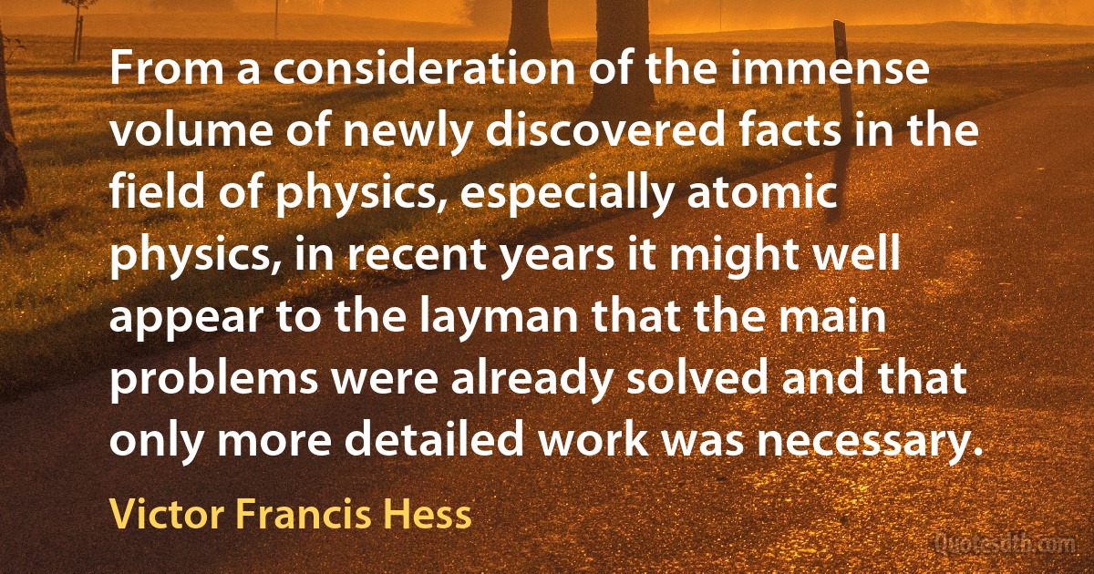 From a consideration of the immense volume of newly discovered facts in the field of physics, especially atomic physics, in recent years it might well appear to the layman that the main problems were already solved and that only more detailed work was necessary. (Victor Francis Hess)