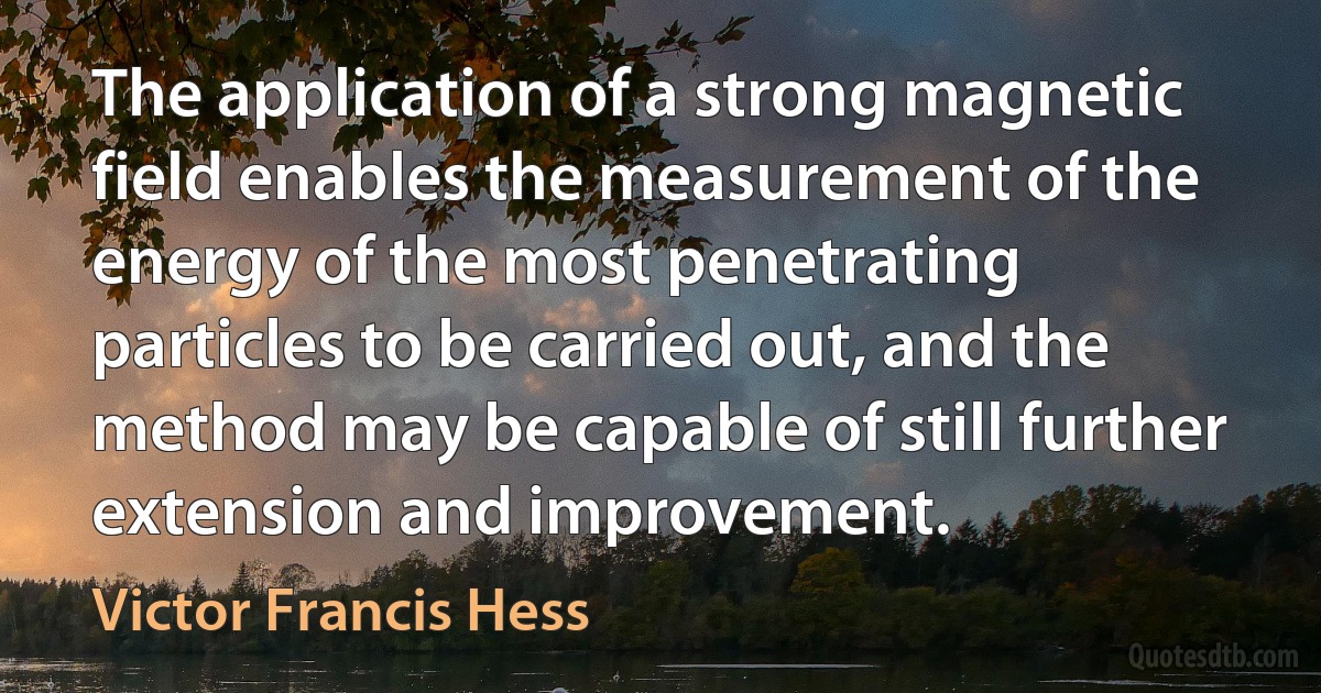 The application of a strong magnetic field enables the measurement of the energy of the most penetrating particles to be carried out, and the method may be capable of still further extension and improvement. (Victor Francis Hess)