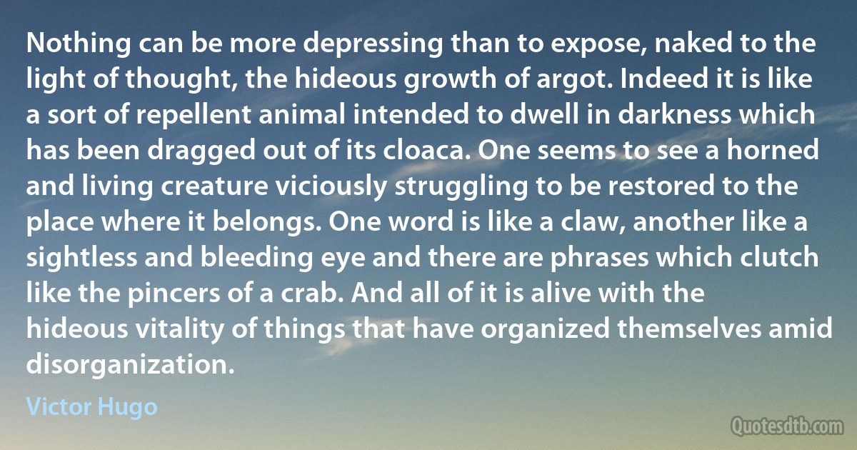 Nothing can be more depressing than to expose, naked to the light of thought, the hideous growth of argot. Indeed it is like a sort of repellent animal intended to dwell in darkness which has been dragged out of its cloaca. One seems to see a horned and living creature viciously struggling to be restored to the place where it belongs. One word is like a claw, another like a sightless and bleeding eye and there are phrases which clutch like the pincers of a crab. And all of it is alive with the hideous vitality of things that have organized themselves amid disorganization. (Victor Hugo)