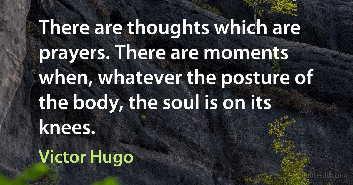 There are thoughts which are prayers. There are moments when, whatever the posture of the body, the soul is on its knees. (Victor Hugo)