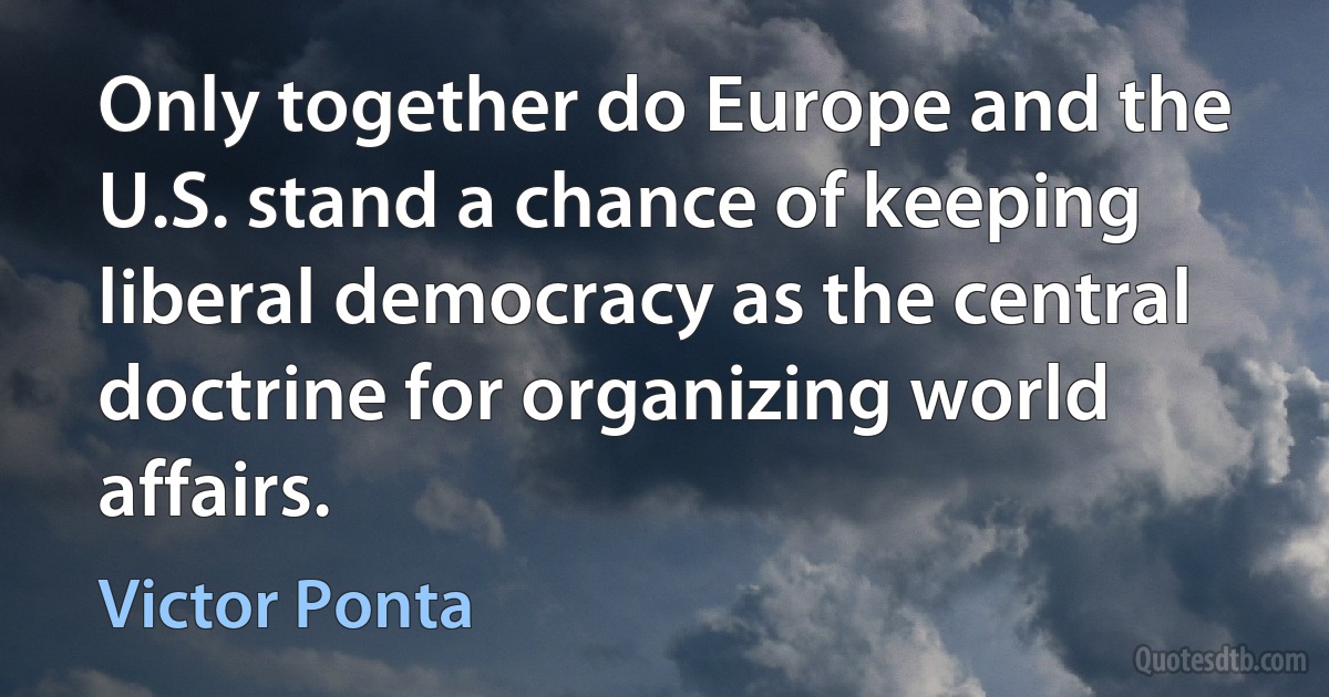 Only together do Europe and the U.S. stand a chance of keeping liberal democracy as the central doctrine for organizing world affairs. (Victor Ponta)