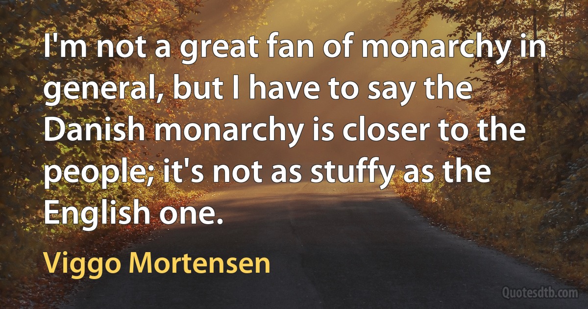 I'm not a great fan of monarchy in general, but I have to say the Danish monarchy is closer to the people; it's not as stuffy as the English one. (Viggo Mortensen)