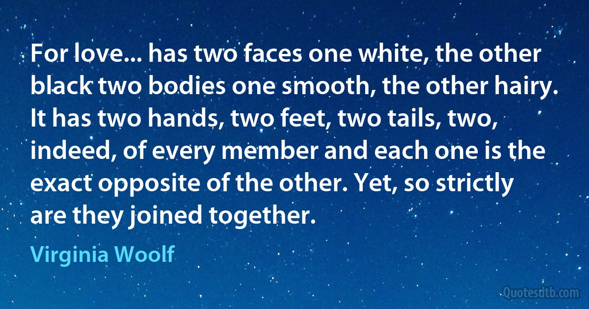 For love... has two faces one white, the other black two bodies one smooth, the other hairy. It has two hands, two feet, two tails, two, indeed, of every member and each one is the exact opposite of the other. Yet, so strictly are they joined together. (Virginia Woolf)