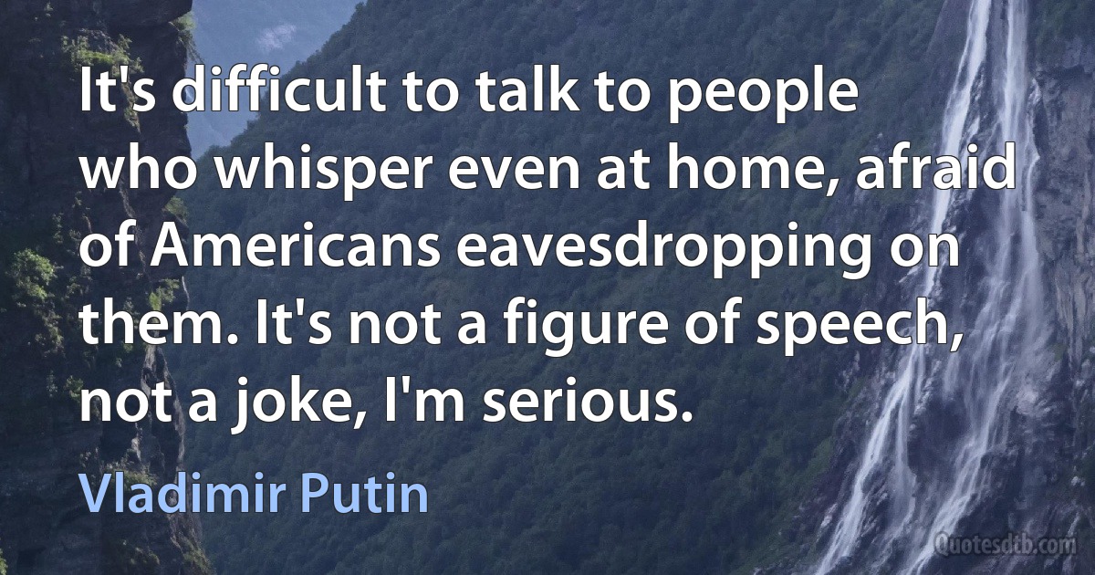 It's difficult to talk to people who whisper even at home, afraid of Americans eavesdropping on them. It's not a figure of speech, not a joke, I'm serious. (Vladimir Putin)