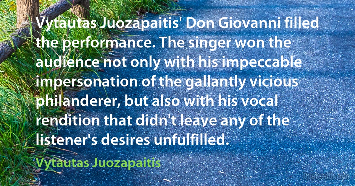 Vytautas Juozapaitis' Don Giovanni filled the performance. The singer won the audience not only with his impeccable impersonation of the gallantly vicious philanderer, but also with his vocal rendition that didn't leave any of the listener's desires unfulfilled. (Vytautas Juozapaitis)