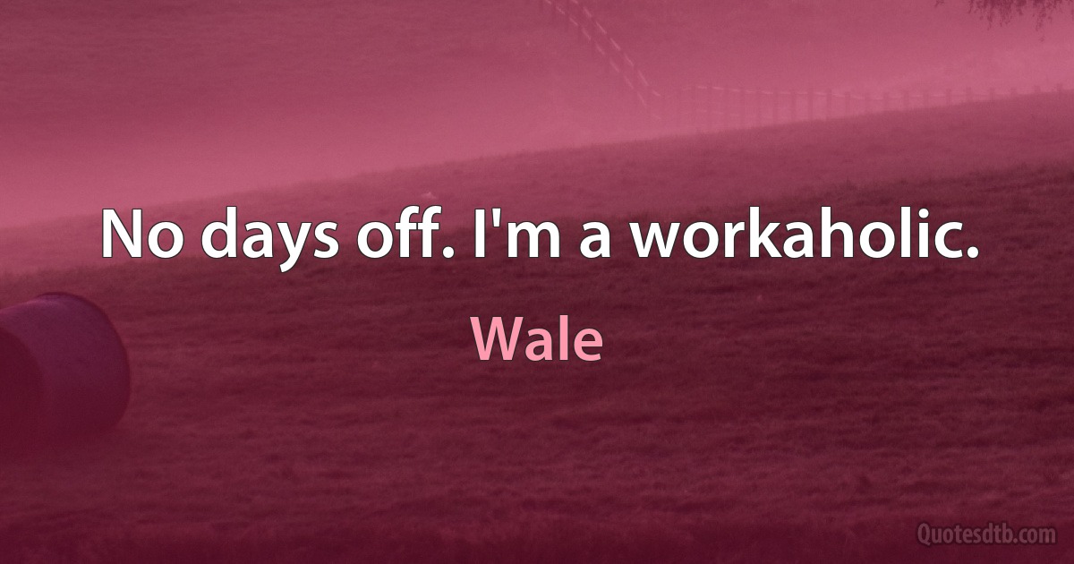 No days off. I'm a workaholic. (Wale)