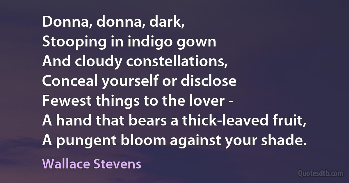 Donna, donna, dark,
Stooping in indigo gown
And cloudy constellations,
Conceal yourself or disclose
Fewest things to the lover -
A hand that bears a thick-leaved fruit,
A pungent bloom against your shade. (Wallace Stevens)