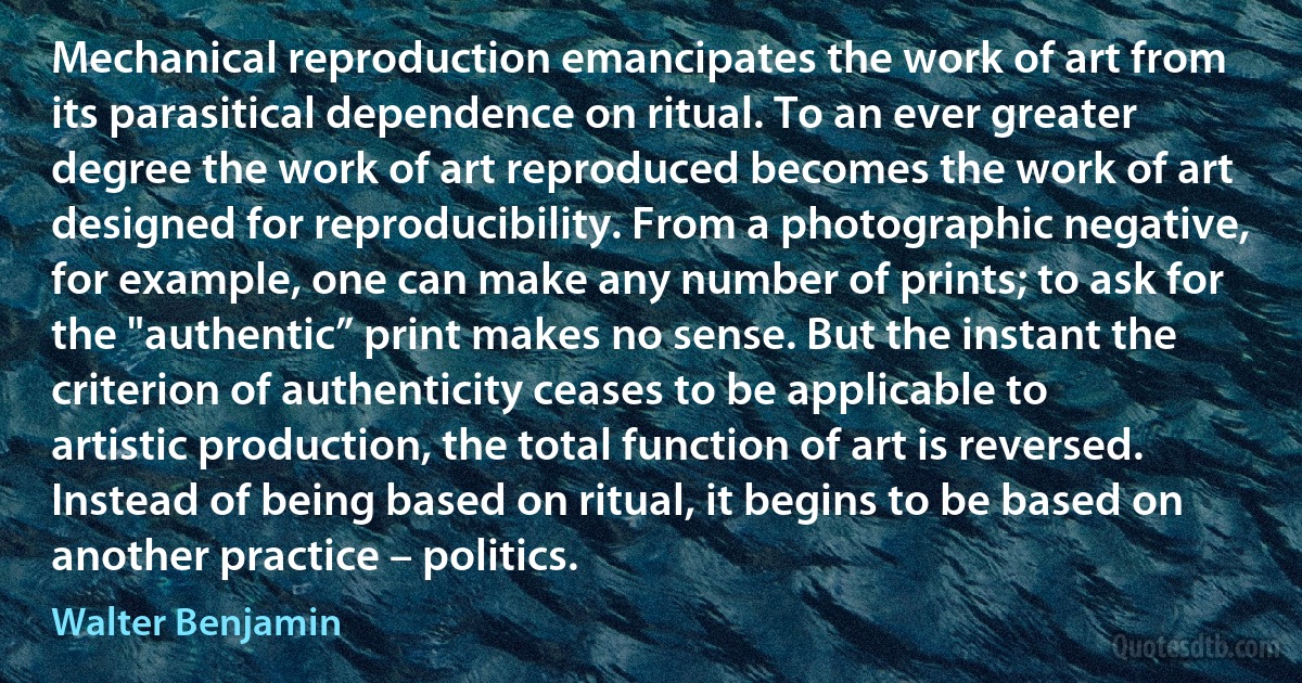 Mechanical reproduction emancipates the work of art from its parasitical dependence on ritual. To an ever greater degree the work of art reproduced becomes the work of art designed for reproducibility. From a photographic negative, for example, one can make any number of prints; to ask for the "authentic” print makes no sense. But the instant the criterion of authenticity ceases to be applicable to artistic production, the total function of art is reversed. Instead of being based on ritual, it begins to be based on another practice – politics. (Walter Benjamin)