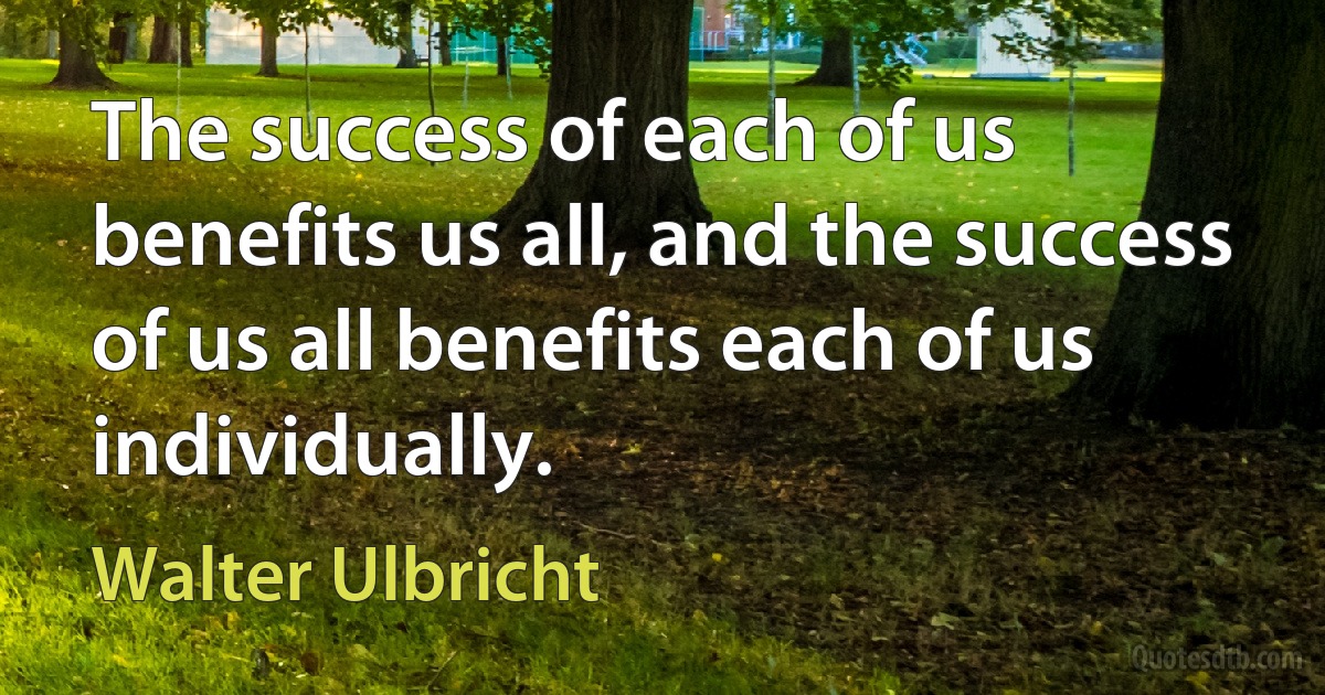 The success of each of us benefits us all, and the success of us all benefits each of us individually. (Walter Ulbricht)