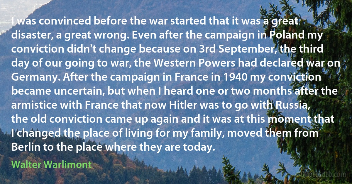 I was convinced before the war started that it was a great disaster, a great wrong. Even after the campaign in Poland my conviction didn't change because on 3rd September, the third day of our going to war, the Western Powers had declared war on Germany. After the campaign in France in 1940 my conviction became uncertain, but when I heard one or two months after the armistice with France that now Hitler was to go with Russia, the old conviction came up again and it was at this moment that I changed the place of living for my family, moved them from Berlin to the place where they are today. (Walter Warlimont)