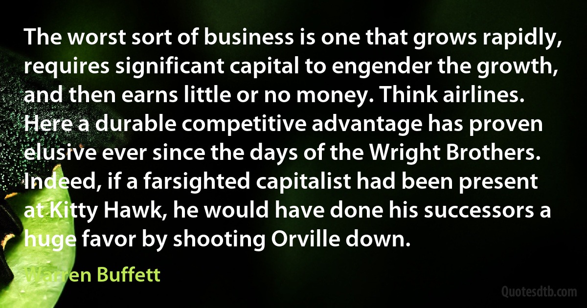 The worst sort of business is one that grows rapidly, requires significant capital to engender the growth, and then earns little or no money. Think airlines. Here a durable competitive advantage has proven elusive ever since the days of the Wright Brothers. Indeed, if a farsighted capitalist had been present at Kitty Hawk, he would have done his successors a huge favor by shooting Orville down. (Warren Buffett)