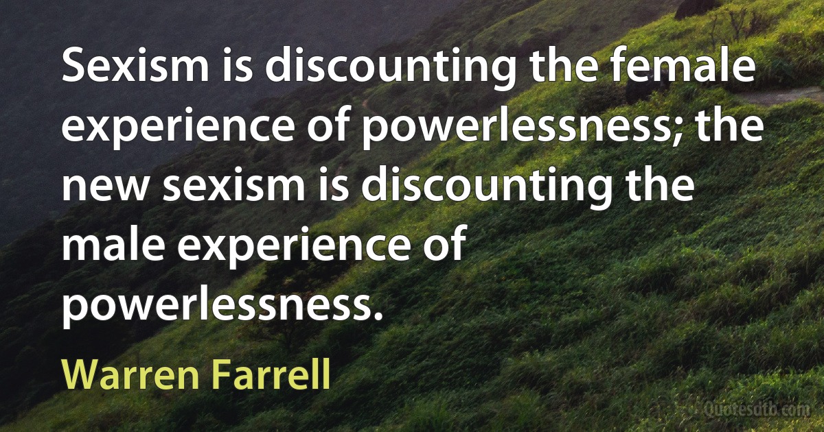 Sexism is discounting the female experience of powerlessness; the new sexism is discounting the male experience of powerlessness. (Warren Farrell)