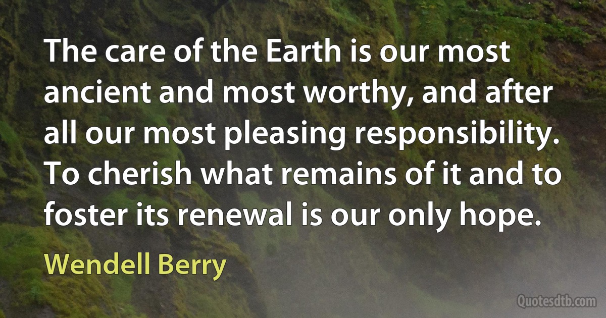 The care of the Earth is our most ancient and most worthy, and after all our most pleasing responsibility. To cherish what remains of it and to foster its renewal is our only hope. (Wendell Berry)