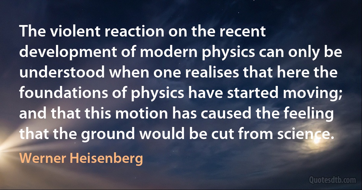 The violent reaction on the recent development of modern physics can only be understood when one realises that here the foundations of physics have started moving; and that this motion has caused the feeling that the ground would be cut from science. (Werner Heisenberg)