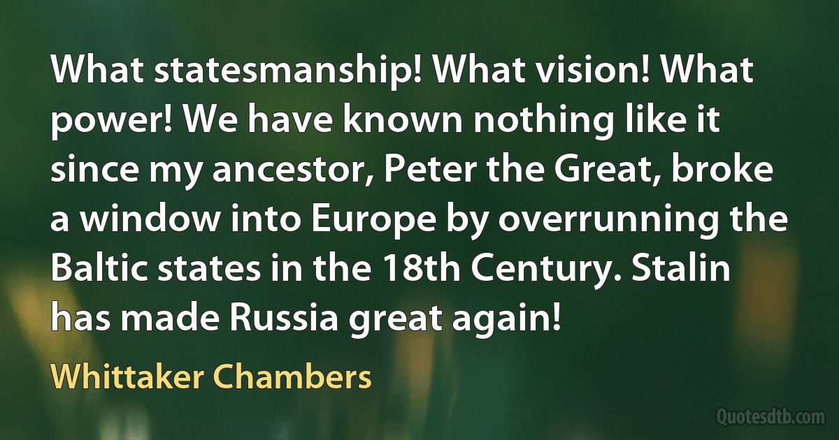 What statesmanship! What vision! What power! We have known nothing like it since my ancestor, Peter the Great, broke a window into Europe by overrunning the Baltic states in the 18th Century. Stalin has made Russia great again! (Whittaker Chambers)