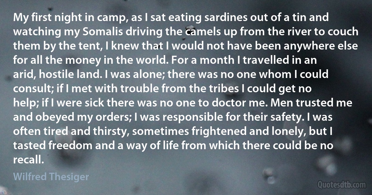 My first night in camp, as I sat eating sardines out of a tin and watching my Somalis driving the camels up from the river to couch them by the tent, I knew that I would not have been anywhere else for all the money in the world. For a month I travelled in an arid, hostile land. I was alone; there was no one whom I could consult; if I met with trouble from the tribes I could get no help; if I were sick there was no one to doctor me. Men trusted me and obeyed my orders; I was responsible for their safety. I was often tired and thirsty, sometimes frightened and lonely, but I tasted freedom and a way of life from which there could be no recall. (Wilfred Thesiger)