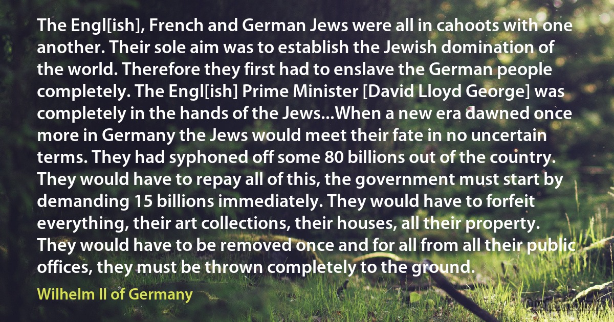 The Engl[ish], French and German Jews were all in cahoots with one another. Their sole aim was to establish the Jewish domination of the world. Therefore they first had to enslave the German people completely. The Engl[ish] Prime Minister [David Lloyd George] was completely in the hands of the Jews...When a new era dawned once more in Germany the Jews would meet their fate in no uncertain terms. They had syphoned off some 80 billions out of the country. They would have to repay all of this, the government must start by demanding 15 billions immediately. They would have to forfeit everything, their art collections, their houses, all their property. They would have to be removed once and for all from all their public offices, they must be thrown completely to the ground. (Wilhelm II of Germany)