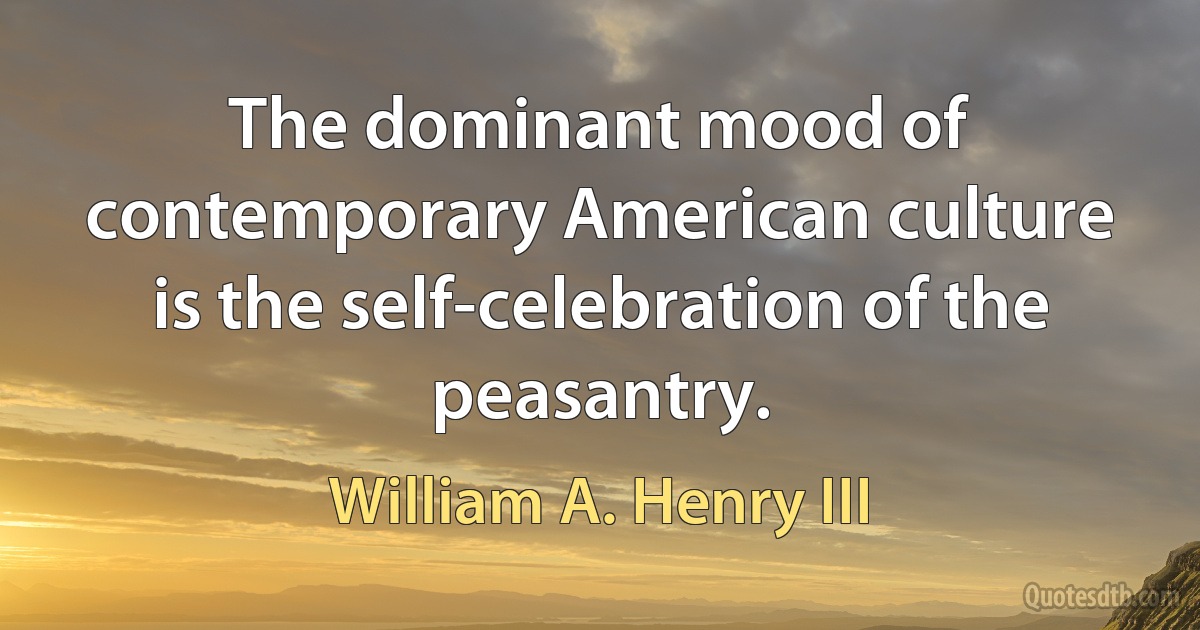 The dominant mood of contemporary American culture is the self-celebration of the peasantry. (William A. Henry III)