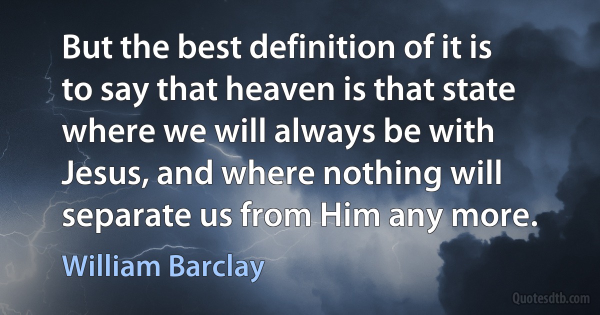 But the best definition of it is to say that heaven is that state where we will always be with Jesus, and where nothing will separate us from Him any more. (William Barclay)