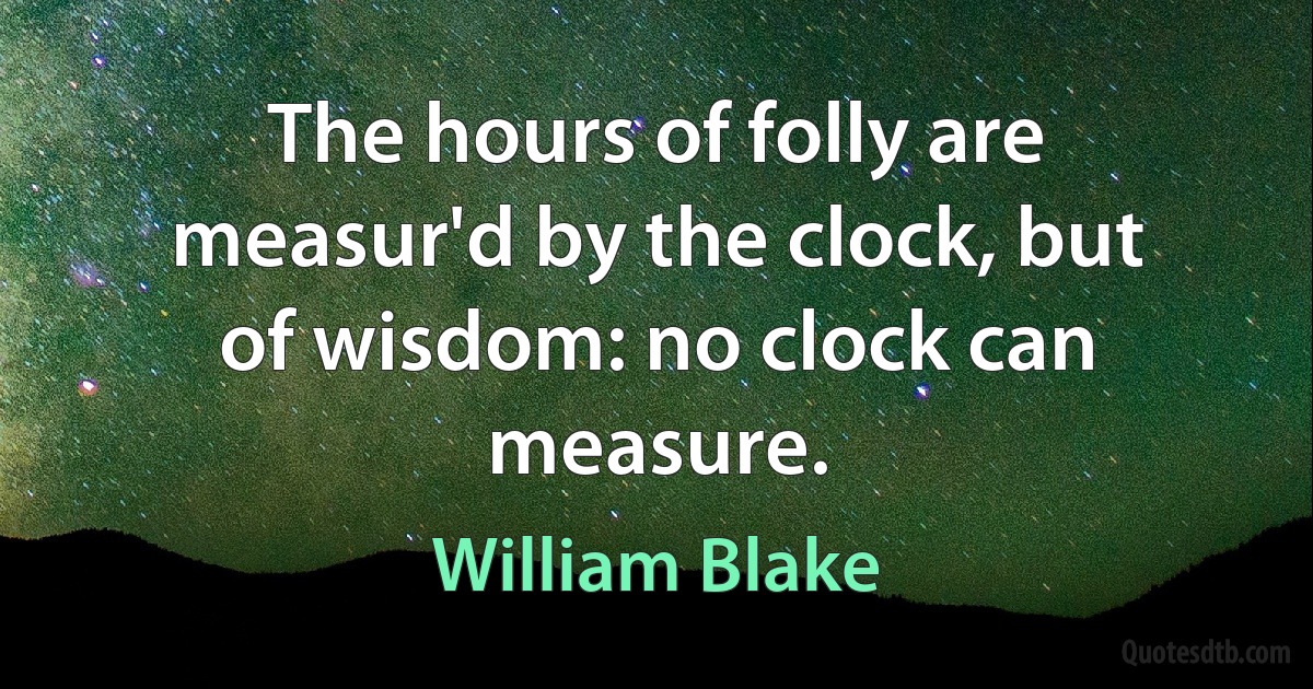 The hours of folly are measur'd by the clock, but of wisdom: no clock can measure. (William Blake)