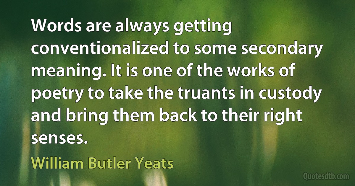 Words are always getting conventionalized to some secondary meaning. It is one of the works of poetry to take the truants in custody and bring them back to their right senses. (William Butler Yeats)