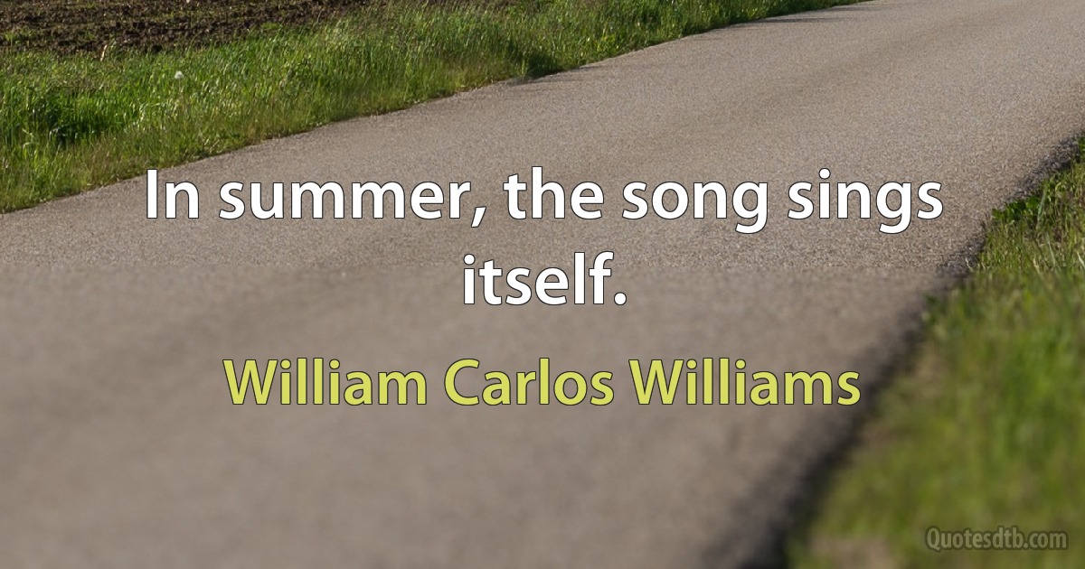 In summer, the song sings itself. (William Carlos Williams)