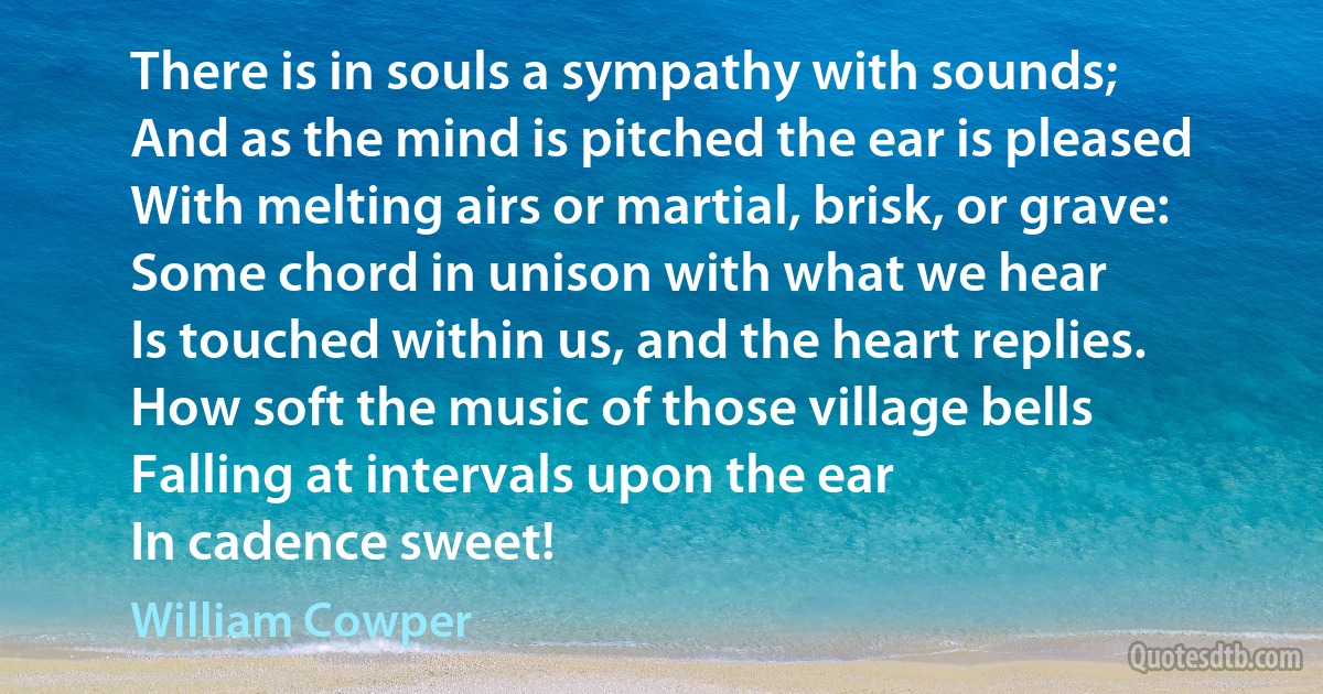 There is in souls a sympathy with sounds;
And as the mind is pitched the ear is pleased
With melting airs or martial, brisk, or grave:
Some chord in unison with what we hear
Is touched within us, and the heart replies.
How soft the music of those village bells
Falling at intervals upon the ear
In cadence sweet! (William Cowper)