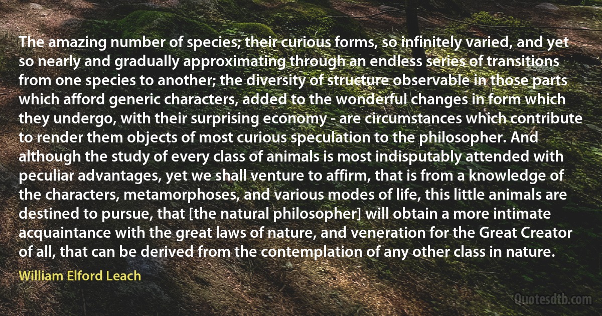 The amazing number of species; their curious forms, so infinitely varied, and yet so nearly and gradually approximating through an endless series of transitions from one species to another; the diversity of structure observable in those parts which afford generic characters, added to the wonderful changes in form which they undergo, with their surprising economy - are circumstances which contribute to render them objects of most curious speculation to the philosopher. And although the study of every class of animals is most indisputably attended with peculiar advantages, yet we shall venture to affirm, that is from a knowledge of the characters, metamorphoses, and various modes of life, this little animals are destined to pursue, that [the natural philosopher] will obtain a more intimate acquaintance with the great laws of nature, and veneration for the Great Creator of all, that can be derived from the contemplation of any other class in nature. (William Elford Leach)