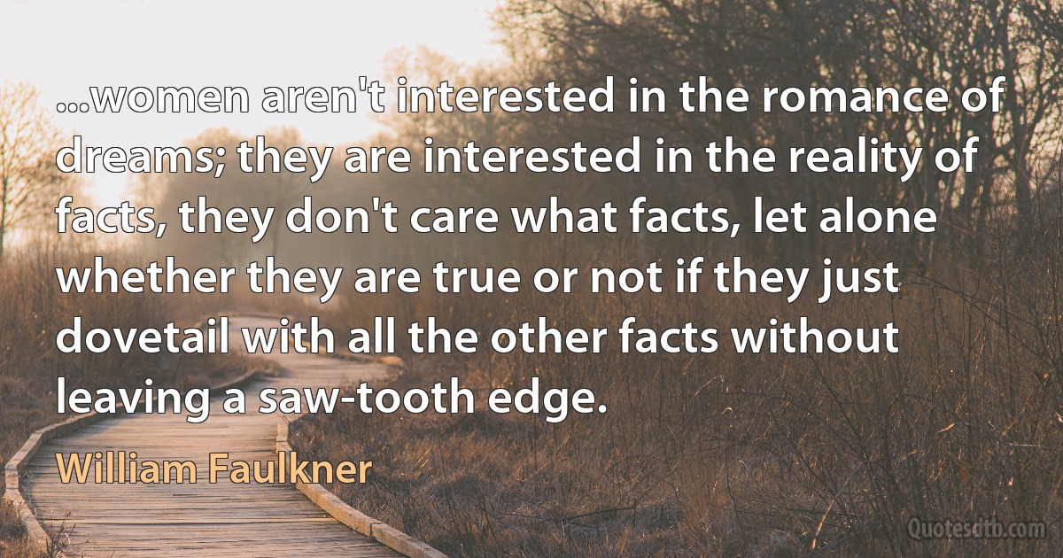 ...women aren't interested in the romance of dreams; they are interested in the reality of facts, they don't care what facts, let alone whether they are true or not if they just dovetail with all the other facts without leaving a saw-tooth edge. (William Faulkner)