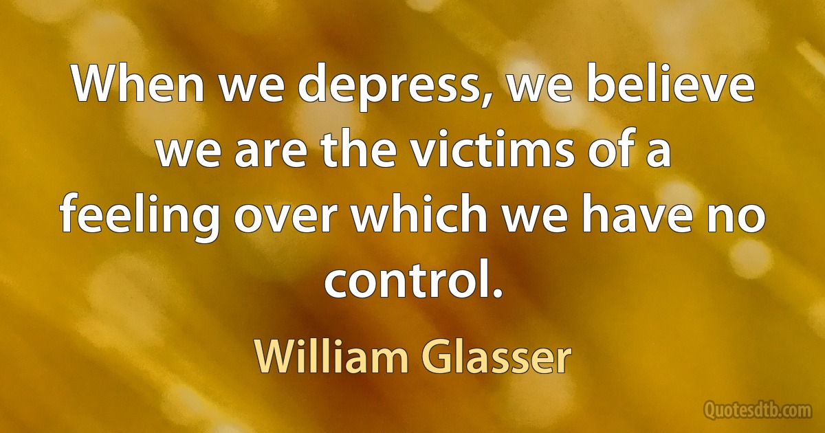 When we depress, we believe we are the victims of a feeling over which we have no control. (William Glasser)