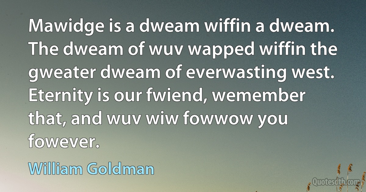 Mawidge is a dweam wiffin a dweam. The dweam of wuv wapped wiffin the gweater dweam of everwasting west. Eternity is our fwiend, wemember that, and wuv wiw fowwow you fowever. (William Goldman)