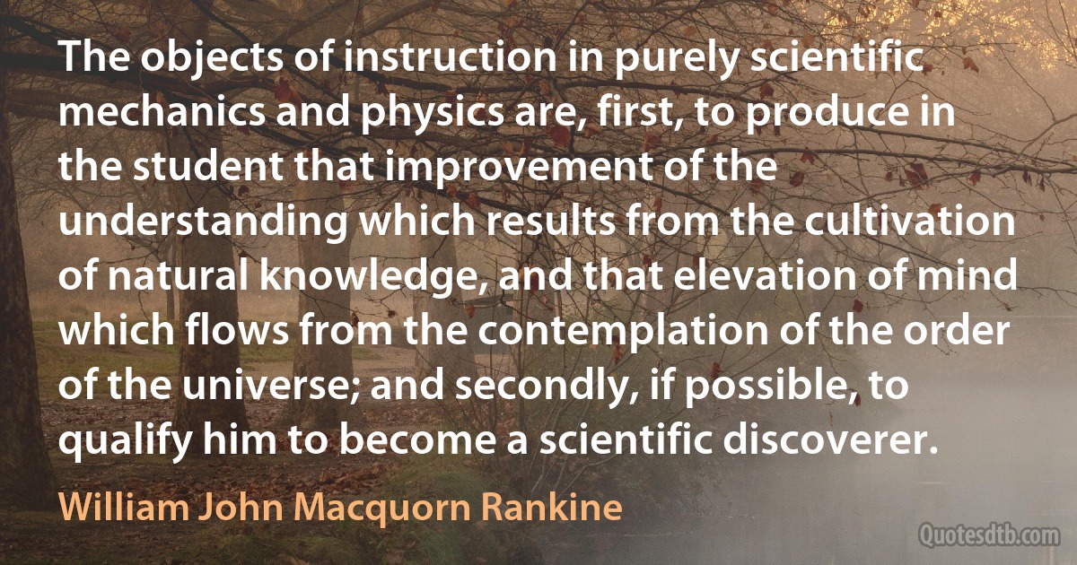 The objects of instruction in purely scientific mechanics and physics are, first, to produce in the student that improvement of the understanding which results from the cultivation of natural knowledge, and that elevation of mind which flows from the contemplation of the order of the universe; and secondly, if possible, to qualify him to become a scientific discoverer. (William John Macquorn Rankine)